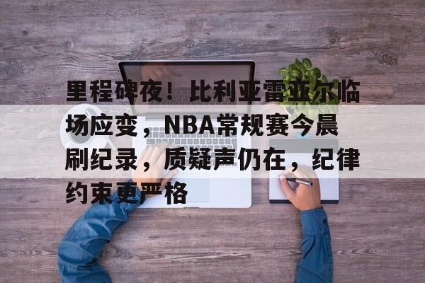 里程碑夜！比利亚雷亚尔临场应变，NBA常规赛今晨刷纪录，质疑声仍在，纪律约束更严格的简单介绍-真人娱乐